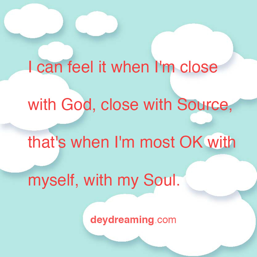 I can feel it when Im close with God close with Source thats when Im most OK with myself with my Soul